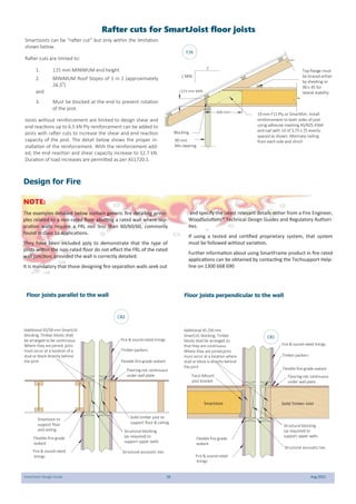 SmartJoist Design Guide 30 Aug 2021
SmartJoists can be “rafter cut” but only within the limitation
shown below.
Rafter cuts are limited to:
1. 115 mm MINIMUM end height
2. MINIMUM Roof Slopes of 1 in 2 (approximately
26.50
)
and
3. Must be blocked at the end to prevent rotation
of the joist.
Joists without reinforcement are limited to design shear and
end reactions up to 6.5 kN Ply reinforcement can be added to
joists with rafter cuts to increase the shear and end reaction
capacity of the joist. The detail below shows the proper in-
stallation of the reinforcement. With the reinforcement add-
ed, the end reaction and shear capacity increase to 12.7 kN.
Duration of load increases are permitted as per AS1720.1.
Rafter cuts for SmartJoist floor joists
2
1 MIN
19 mm F11 Ply or SmartRim. Install
reinforcement to both sides of joist
using adhesive meeting AS/NZS 4364
and nail with 14 of 3.75 x 75 evenly
spaced as shown. Alternate nailing
from each side and clinch
Blocking
90 mm
Min bearing
Top flange must
be braced either
by sheeting or
90 x 45 for
lateral stability
115 mm MIN
600 mm
F26
Face-Mount
joist bracket
Additional 45 /58 mm
SmartLVL blocking. Timber
blocks shall be arranged so
that they are continuous.
Where they are joined,joins
must occur at a location where
stud or block is directly behind
the joint Flexible fire-grade sealant
Flexible fire-grade
sealant
Fire & sound-rated linings
Fire & sound-rated
linings
Structural accoustic ties
Solid Timber Joist
SmartJoist
Flooring not continuous
under wall plate
Structural blocking
(as required) to
support upper walls
Timber packers
Flexible fire-grade sealant
Flexible fire-grade
sealant
Fire & sound-rated linings
Fire & sound-rated
linings
Structural accoustic ties
Solid timber joist to
support floor & ceiling
Flooring not continuous
under wall plate
Timber packers
Additional 45/58 mm SmartLVL
blocking. Timber blocks shall
be arranged to be continuous.
Where they are joined, joins
must occur at a location of a
stud or block directly behind
the joint
Structural blocking
(as required) to
support upper walls
SmartJoist to
support floor
and ceiling
Design for Fire
NOTE:
The examples detailed below contain generic fire detailing princi-
ples related to a non-rated floor abutting a rated wall where sep-
aration walls require a FRL not less than 60/60/60, commonly
found in class 1a applications.
They have been included only to demonstrate that the type of
joists within the non-rated floor do not effect the FRL of the rated
wall junction, provided the wall is correctly detailed.
It is mandatory that those designing fire separation walls seek out
and specify the latest relevant details either from a Fire Engineer,
WoodSolutions® Technical Design Guides and Regulatory Authori-
ties.
If using a tested and certified proprietary system, that system
must be followed without variation.
Further information about using SmartFrame product in fire rated
applications can be obtained by contacting the Techsupport Help-
line on 1300 668 690
CB1
CB2
Floor joists perpendicular to the wall
Floor joists parallel to the wall
 