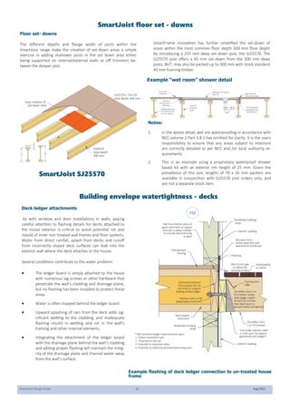 SmartJoist Design Guide 31 Aug 2021
SmartJoist floor set - downs
Floor set- downs
The different depths and flange width of joists within the
SmartJoist range make the creation of set-down areas a simple
exercise in adding shallower joists in the set down area either
being supported on internal/external walls or off trimmers be-
tween the deeper joist.
SmartFrame innovation has further simplified the set-down of
areas within the most common floor depth 300 mm floor depth
by introducing a 255 mm deep set-down joist, the SJ25570. The
SJ25570 joist offers a 45 mm set-down from the 300 mm deep
joists, BUT, may also be packed up to 300 mm with stock standard
45 mm framing timber.
SJ25570
setdown
joists
70 x 26 packer
(Available from
SmartFrame)
6 mm tile
underlay 6g screws at
150 mm centres
SJ300 series joist
or SJ25570 with
45 mm packer
Bead of
construction
adhesive
Waterproof shower
base kit
255
45
= 300
Easy creation of
set-down area
SJ25570 + 70 x 45
total depth 300 mm
SJ30070
total depth
300 mm
Example “wet room” shower detail
Notes:
1. In the above detail, wet are waterproofing in accordance with
NCC volume 2 Part 3.8.1 has omitted for clarity. It is the users
responsibility to ensure that any areas subject to moisture
are correctly detailed as per NCC and /or local authority re-
quirements
2. This is an example using a proprietary waterproof shower
based kit with an exterior rim height of 25 mm. Given the
prevalence of this size, lengths of 70 x 26 mm packers are
available in conjunction with SJ25570 joist orders only, and
are not a separate stock item.
SmartJoist SJ25570
Building envelope watertightness - decks
Deck ledger attachments
As with window and door installations in walls, paying
careful attention to flashing details for decks attached to
the house exterior is critical to avoid potential rot and
mould of inner non treated wall frames and floor systems.
Water from direct rainfall, splash from decks and runoff
from incorrectly sloped deck surfaces can leak into the
exterior wall where the deck attaches to the house.
Several conditions contribute to the water problem:
 The ledger board is simply attached to the house
with numerous lag screws or other hardware that
penetrate the wall’s cladding and drainage plane,
but no flashing has been installed to protect these
areas
 Water is often trapped behind the ledger board
 Upward splashing of rain from the deck adds sig-
nificant wetting to the cladding, and inadequate
flashing results in wetting and rot in the wall’s
framing and other internal elements.
 Integrating the attachment of the ledger board
with the drainage plane behind the wall’s cladding
and adding proper flashing will maintain the integ-
rity of the drainage plane and channel water away
from the wall’s surface.
Untreated (optional
H3) member Min 35
mm thick to support
bolting of deck ledger
Protectadeck
or similar
Exterior cladding
Exterior cladding
Durability Class 1 or
H3 treated timber
deck ledger, depth
at least 20 mm less
than deck joists to
prevent water entrapment
Flashing drip
edge
Durability Class
1 or H3 treated
Z-flashing
Non treated
SmartJoist
Breathable building
wrap
Particleboard
flooring
Bocoseal 16 or
similar peel-and-stick
waterproof membrane
Min 10 mm gap
to allow free
draining of deck
Breathable building
wrap
316 Grade stainless steel
or 300+ gsm hot dipped
galvanised joist hanger*
Stainless steel or hot
dipped galvanised bolt*
* Bolt and joist hanger material based upon
1. Timber treatment type
2. Proximity to the sea
3. Proximity to Industrial zones
4. Proximity to chemicals/animals/swimming pools
Nail from bottom plate of
upper wall frame at regular
intervals to allow member
to provide lateral bracing
to deck
Example flashing of deck ledger connection to un-treated house
frame
F32
 