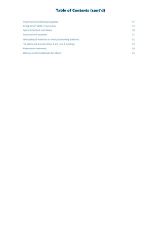 Table of Contents (cont’d)
SmartFrame bevelled bearing plates 47
Strong-Drive® SDWC Truss screws 47
Typical SmartJoist roof details 48
SmartJoist roof cassettes 51
Safe loading of materials on SmartJoist working platforms 52
Fire safety and acoustics Class 2 and class 3 buildings 53
Preservation treatments 54
Adhesive and formaldehyde fact sheets 55
 