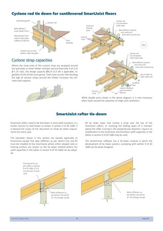 SmartJoist Design Guide 44 Aug 2021
Cyclone rod
Cyclone rod, nut and
washer under top plate
Floor
sheeting
Web stiffeners
as per detail F30 a-c
Max distance from
cyclone rod to web
stiffener of 100 mm.
Load bearing wall
cyclone
strap
Cyclone rod,
nut and washer
under plate
SmartJoist
blocking
panel Web stiffeners required
each side of ALL
joists with cyclone ties
Cyclone
strap
Cyclone rod,
nut and washer
under lower plate
Equal to cantilever
span but MIN of
600 mm.
Cantilever
Span
Web stiffeners required
each side of ALL
joists with cyclone ties
90 x 45 MGP 10
plate under joist
Cyclone strap capacities
Where the strap ends of the cyclone strap are wrapped around
the wall plate or other timber member and are fixed with 4 of 3.15
Ø x 35 nails, the design capacity ØNj of 15.3 kN is applicable, re-
gardless of the timber joint group. Tests have proven that bending
the legs of cyclone straps around the timber increases the ulti-
mate load capacity.
While double joists shown in the above diagram, it is only necessary
when loads exceed the capacities of single joist cantilevers.
Cyclone rod tie down for cantilevered SmartJoist floors
CS1
SmartJoist rafter tie-down
SmartJoist rafters need to be tied down in wind uplift situations in a
similar manner to solid timber as shown in section 9 of AS 1684. it
is beyond the scope of this document to show tie down require-
ments for every case.
The examples shown in this section are equally applicable to
SmartJoists except that web stiffeners as per detail F12a and R1
must be installed to the SmartJoists where either skewed nails or
framing anchors are chosen as the tie down method before the
uplift capacities in the tables in section 9 of AS 1684 can be adopt-
ed.
All tie down types that involve a strap over the top of the
SmartJoist rafters, or involving the bolting down of a member
above the rafter running in the perpendicular direction, require no
modification to the SmartJoist and therefore uplift capacities in the
tables in section 9 of AS 1684 may be used.
The SmartFrame software has a tie-down module in which the
development of tie down systems complying with section 9 of AS
1684 can be easily designed.
Framing anchor as
per table in section
9 of AS 1684, 4 /2.8
mm dia nails to each
end
Web stiffeners as
per detail F12b and R1
of this Design Guide
Web stiffeners as
per detail F12b and R1
of this Design Guide
 
