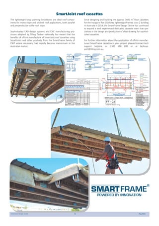 SmartJoist Design Guide 51 Aug 2021
SmartJoist roof cassettes
The lightweight long spanning SmartJoists are ideal roof compo-
nents for mono-slope and pitched roof applications, both parallel
and perpendicular to the roof slope.
Sophisticated CAD design systems and CNC manufacturing pro-
cesses adopted by Tilling Timber nationally has meant that the
benefits of offsite manufacture of SmartJoist roof cassettes using
SmartJoists and other products from the SmartFrame family of
EWP where necessary, had rapidly become mainstream in the
Australian market.
Since designing and building the approx. 3600 m2
floor cassettes
for the inaugural five (5) storey lightweight framed class 2 building
in Australia in 2014, the SmartFrame Design Centre has continued
to expand a well experienced dedicated cassette team that spe-
cialises in the design and production of shop drawing for sophisti-
cated cassettes.
For further information about the application of offsite manufac-
tured SmartFrame cassettes in your project pleased contact tech
support helpline on 1300 668 690 or at techsup-
port@tilling.com.au.
 