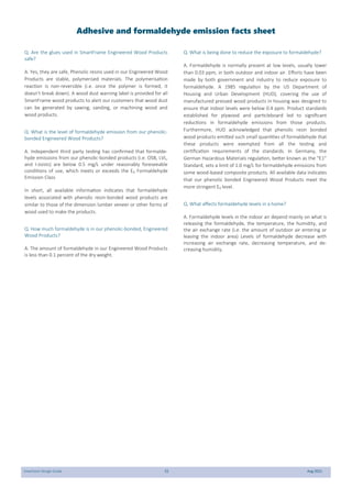 SmartJoist Design Guide 55 Aug 2021
Q. Are the glues used in SmartFrame Engineered Wood Products
safe?
A. Yes, they are safe, Phenolic resins used in our Engineered Wood
Products are stable, polymerised materials. The polymerisation
reaction is non-reversible (i.e. once the polymer is formed, it
doesn’t break down). A wood dust warning label is provided for all
SmartFrame wood products to alert our customers that wood dust
can be generated by sawing, sanding, or machining wood and
wood products.
Q. What is the level of formaldehyde emission from our phenolic-
bonded Engineered Wood Products?
A. Independent third party testing has confirmed that formalde-
hyde emissions from our phenolic-bonded products (i.e. OSB, LVL,
and I-Joists) are below 0.5 mg/L under reasonably foreseeable
conditions of use, which meets or exceeds the E0 Formaldehyde
Emission Class
In short, all available information indicates that formaldehyde
levels associated with phenolic resin-bonded wood products are
similar to those of the dimension lumber veneer or other forms of
wood used to make the products.
Q. How much formaldehyde is in our phenolic-bonded, Engineered
Wood Products?
A. The amount of formaldehyde in our Engineered Wood Products
is less than 0.1 percent of the dry weight.
Q. What is being done to reduce the exposure to formaldehyde?
A. Formaldehyde is normally present at low levels, usually lower
than 0.03 ppm, in both outdoor and indoor air. Efforts have been
made by both government and industry to reduce exposure to
formaldehyde. A 1985 regulation by the US Department of
Housing and Urban Development (HUD), covering the use of
manufactured pressed wood products in housing was designed to
ensure that indoor levels were below 0.4 ppm. Product standards
established for plywood and particleboard led to significant
reductions in formaldehyde emissions from those products.
Furthermore, HUD acknowledged that phenolic resin bonded
wood products emitted such small quantities of formaldehyde that
these products were exempted from all the testing and
certification requirements of the standards. In Germany, the
German Hazardous Materials regulation, better known as the “E1”
Standard, sets a limit of 1.0 mg/L for formaldehyde emissions from
some wood-based composite products. All available data indicates
that our phenolic bonded Engineered Wood Products meet the
more stringent E0 level.
Q. What affects formaldehyde levels in a home?
A. Formaldehyde levels in the indoor air depend mainly on what is
releasing the formaldehyde, the temperature, the humidity, and
the air exchange rate (i.e. the amount of outdoor air entering or
leaving the indoor area) Levels of formaldehyde decrease with
increasing air exchange rate, decreasing temperature, and de-
creasing humidity.
Adhesive and formaldehyde emission facts sheet
 