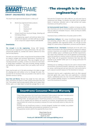 SmartJoist Design Guide 2 Aug 2021
“The strength is in the
engineering”
The SmartFrame Engineered Wood System is made up of:
 World class engineered timber products:
1. SmartJoist
2. SmartLVL
3. SmartLam GLT
4. Tecbeam
 Unique SmartFrame Structural Design, Detailing and
Estimating Software
 Full engineering support and technical advice from
experienced engineers and field staff free of charge
on our unique tech support helpline 1300 668 690.
SmartJoists
The strength is in the engineering: Strong. Stiff. Reliable.
SmartJoists are engineered for heavy performance. We start with
ultrasonically graded LVL, bonded with exterior adhesive for more
load carrying capacity.
The webs are made from stable, strong Oriented Strand Board (OSB)
for superior strength and consistent performance. SmartJoists are
more uniform than solid sawn joists. They stay straighter and are
manufactured with no camber, so there is no chance of crown down
or upside down installation. They resist shrinking, twisting, warping
and splitting for squeak resistant floors and quality roofs and ceil-
ings.
Holes may be easily cut in the web according to the tables on page
30, allowing ducts and utilities to be run through the joists. Pre-
punched 40 mm knockout holes are provided in the web for small
diameter services or wiring.
Save Time and Money: Because they weigh less than solid sawn
joists, SmartJoists are easier to install, saving construction time and
cost. Their greater load carrying capacity allows you to space them
further apart, so it takes fewer to build the average floor or roof.
And with five (5) depths from 200 to 400 mm, you will never have to
compromise your design. So whether your plans call for cantilever
beams in balconies, cathedral roofs or high pitched roof slopes,
SmartJoists are the perfect choice.
An Environmentally Sound Choice: In addition to being cost effec-
tive, SmartJoists are also an environmentally sound choice because
they are made of a renewable resource – wood. So they are a better
choice for building.
SmartJoists have a certified Chain of Custody system to PEFC.
SmartFrame Software: Our unique SmartFrame design, detailing
and estimating software offers you unparalleled design and esti-
mating capabilities with engineered timber. You will get accurate
designs for a wide variety of applications, printouts and joist layouts.
Limitations of use - SmartJoists: SmartJoists are to be used in dry
interior environments only, fully enclosed from exposure to exterior
moisture. SmartJoists are suitable for subfloor applications provided
that the subfloor space is ventilated as per the NCC requirements.
This means that SmartJoists must not be exposed to environments
where the equilibrium moisture content of the joist will exceed 18%.
Tilling Timber will not guarantee SmartJoists that have been left
exposed to the weather either prior to or during construction for
more than 90 days.
Detailing such as cladding or lining must be used in moisture laden
environments (commercial kitchens, bathrooms, wet industrial are-
as, saunas, swimming pool and spa rooms etc.) and constructed in
such a way as to prevent exposure of the SmartJoist to moisture.
SmartJoists may be used in applications which are often exposed
externally (gable ends, eaves, floor joists applications in elevated
houses, cantilevered joists etc.) but must be sufficiently enclosed
with a suitable cladding, lining etc. to completely prevent the expo-
sure of the SmartJoist to moisture.
Tilling Timber guarantees that SmartFrame Engineered Timber products have been manufactured to
exacting standards and are free from defects in workmanship and materials.
At Tilling Timber, we take great pride in SmartFrame products, so if you bring to our attention prob-
lems such as squeaks that you believe are caused by our products, we guarantee that a technical
representative will contact you promptly to evaluate the issues and provide advice to help solve the
problem.
Providing that any SmartFrame product is correctly designed, handled and installed, any problem
caused by an unlikely defect will promptly be remedied at no cost to you.
This guarantee remains valid for the expected life of your home.
Tilling Timber Pty Ltd
31-45 Orchard Street
Kilsyth Vic 3137
Priority call: 1300 668 690 e-mail: techsupport@tilling.com.au
SmartFrame Consumer Product Warranty
 