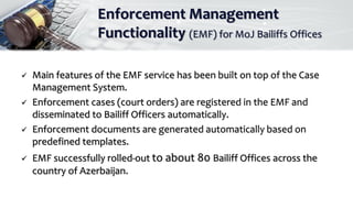 Enforcement Management
Functionality (EMF) for MoJ Bailiffs Offices
 Main features of the EMF service has been built on top of the Case
Management System.
 Enforcement cases (court orders) are registered in the EMF and
disseminated to Bailiff Officers automatically.
 Enforcement documents are generated automatically based on
predefined templates.
 EMF successfully rolled-out to about 80 Bailiff Offices across the
country of Azerbaijan.
 