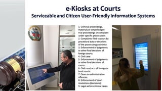 e-Kiosks at Courts
Serviceable and Citizen User-Friendly Information Systems
1. Criminal proceedings,
materials of simplified pre-
trial proceedings or complaint
under specific prosecution:
2. Complaints filed to court by
procedural acts or decisions
of the prosecuting authority:
3. Enforcement of judgments
or other final decisions of
foreign courts:
4. Civil case:
5. Enforcement of judgments
or other final decisions of
courts:
6. Civil court acts of foreign or
local courts:
7. Cases on administrative
offences:
8. Enforcement of court
resolutions (decisions):
9. Legal aid on criminal cases:
 