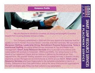 We are pleased to introduce ourselves as young and energetic Executive
Search Firm covering diverse vertical in India.Search Firm covering diverse vertical in India.
Our Company established in 2008 with the sole objective to dedicate itself for
quality service in Human Resource Sector nationally and internationally. We specialize in
Manpower Staffing, Leadership Hiring, Recruitment Process Outsourcing, Temp &
contractual Staffing, providing skilled human resources at Top and Middle level
management. Smart Jump Resource Services aims to provide consultations and
value-added HR services to Corporate , MNCs and SMEs. Our prime focus is on the
needs of our esteemed Clients and we believe in delivering the best as per their
requirements. We provide Staffing solutions and Consulting services in diverse Industry
segments across Management functions/levels to clients across INDIA. Smart Jump
Resource Services promises Organizations the complete satisfaction in terms of
Quality, Deliverance and Cost optimization and at the same time ensures organizations
the right candidate aptly fitting into their culture & key parameters.
 