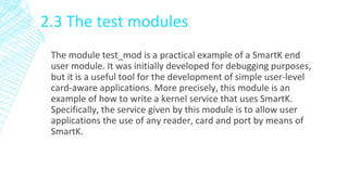 2.3 The test modules
The module test_mod is a practical example of a SmartK end
user module. It was initially developed for debugging purposes,
but it is a useful tool for the development of simple user-level
card-aware applications. More precisely, this module is an
example of how to write a kernel service that uses SmartK.
Specifically, the service given by this module is to allow user
applications the use of any reader, card and port by means of
SmartK.
 