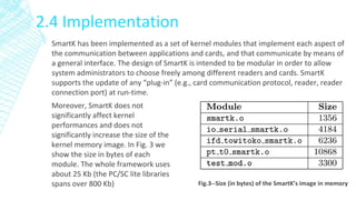 Fig.3--Size (in bytes) of the SmartK’s image in memory
2.4 Implementation
SmartK has been implemented as a set of kernel modules that implement each aspect of
the communication between applications and cards, and that communicate by means of
a general interface. The design of SmartK is intended to be modular in order to allow
system administrators to choose freely among different readers and cards. SmartK
supports the update of any “plug-in” (e.g., card communication protocol, reader, reader
connection port) at run-time.
Moreover, SmartK does not
significantly affect kernel
performances and does not
significantly increase the size of the
kernel memory image. In Fig. 3 we
show the size in bytes of each
module. The whole framework uses
about 25 Kb (the PC/SC lite libraries
spans over 800 Kb)
 