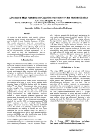 M.A.Cowin
IMID 2012 DIGEST
Advances in High Performance Organic Semiconductors for Flexible Displays
M.A.Cowin, R.Griffiths, K.Crowley.
SmartKem Ltd, Hexagon Tower, Delaunays Road, Blackley, Manchester, M9 8ZS United Kingdom.
Tel.:+44 (0)161 795 3157, E-mail: m.cowin@smartkem.com
Keywords: Mobility, Organic Semiconductor, Flexible, Display.
Abstract
We report on high mobility, high stability, solution
processed p-type organic semiconductor (OSC) inks
used in flexible Organic Thin Film Transistors (OTFTs).
The results demonstrate that the semiconductor
materials are readily processed at room temperature and
in ambient conditions whilst affording high levels of
OTFT performance, field effect mobilities up to ~ 4
cm2
/Vs were measured. This high performance OSC is
well suited to both the manufacturing process
requirements and application performance requirements
for future flexible OTFT backplane applications.
1. Introduction
Organic thin film transistors (OTFTs) have the potential for
use as an alternative to silicon based or Indium Gallium
Zinc Oxide based (IZGO) TFT backplanes for a wide range
of display technologies. The solution processability of
organic semiconductor inks, combined with the multitude
of options to modify the formulation and print onto low
cost polymer substrates makes organic semiconductors an
attractive prospect to display manufacturers.
There is currently significant market growth and technology
development in the field of Active Matrix Organic Light
Emitting Diode (AMOLED) displays, with the Samsung
GalaxyTM
and WaveTM
Smartphones being some recent
product examples. Most commercially available AMOLED
displays tend to be driven by low temperature
polycrystalline silicon (LTPS) backplanes or in more recent
display demonstrators, by IZGO backplanes. However
neither of these inorganic backplane approaches lend
themselves to developing fully flexible AMOLED displays.
Recent work by Sony [1], has shown that incorporating a
relatively low mobility OSC, peri-xanthenoxanthene (PXX)
OTFT backplane into their so-called rollable OLED
displays did in fact result in a fully flexible AMOLED
device. So whilst it is generally accepted that organic
semiconductors are unlikely to exceed the field effect
mobilities that can be achieved from LTPS and IZGO,
organic semiconductors are able to attain adequate mobility
to drive AMOLEDs and offer significantly more flexible
form factors than the inorganic alternatives.
For an OTFT backplane to be considered as a viable
candidate for driving such a current driven technology, field
effect mobilities greater than 2 cm2
/Vs at channel lengths
of ~ 5 microns are desirable. In this work we focus on the
spin coating method to deposit our high stability OSC ink
and show how to fabricate OTFTs on a plastic substrate
having mobilities greater than 3 cm2
/Vs at short channel
length. When considering the application of OTFTs to
AMOLED displays, organic transistor materials have the
capacity to offer many of the same advantages as OLEDs
such as light weight, inherent mechanical flexibility, and
compatibility with flexible substrates. Organic transistors
are made often with similar tools and processes used for
OLEDs, so a combined fabrication process may be more
easily implemented and thus may offer additional
manufacturing advantages [2]. Here we demonstrate a
novel, high performance class of OSC inks with mobility
superior to a-Si, good electrical stability and thermal
stability in excess of 250ºC.
2. Fabrication of Devices
The p-type OTFT consisted of a top gate with bottom
contact source and drain. The source and drain electrode
metals were deposited by sputtering of 5nm of Ti as an
adhesion layer followed by 50nm of gold onto a PEN host
layer, laminated to a glass carrier substrate. The source and
drain pattern was subsequently defined by standard
photolithographic techniques and wet etch. Prior to
deposition of the surface treatments or semiconductor
material no UV ozone or plasma treatment was required.
Prior to deposition of the OSC and OGI layer the source
and drain contacts were pre-treated with a SAM treatment
of 2,3,4,5,6-pentafluorobenzenethiol (PFBT). A p-type
OSC solution formulated in tetralin was used to deposit a
semiconductor layer via spin coating in air. A fluorinated
gate insulator polymer was subsequently deposited by spin
coating and dried. The final step was definition of the gate
electrodes by thermal evaporation of Au via shadow mask.
Fig. 1. Typical OTFT 100x100mm backplane
fabricated on PEN laminated to glass carrier.
 