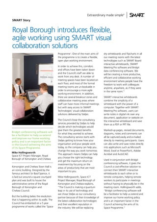 SMART Story

Royal Borough introduces flexible,
agile working using SMART visual
collaboration solutions
Programme’. One of the main aims of
the programme is to create a flexible,
open plan working environment.
In order to achieve this, corridors
and offices have been taken down
and the Council’s staff are able to
work from any desk. A number of
meeting spaces have been located on
each floor, and most of the formal
meeting rooms are un-bookable in
order to encourage a more agile
working environment. In addition,
there are several breakout zones and
collaborative meeting areas where
staff can have more informal meetings
but with easy access to SMART
Technologies’ visual collaboration
solutions delivered by Steljes.

Bridgit conferencing software will
be a facilitator to help us extend
and improve our home working
policy and is an important factor
in the Council achieving the aims
of its Space Programme.
Mike Hollingsworth
Space ICT Project Manager, Royal
Borough of Kensington and Chelsea
K
. ensington and Chelsea Town Hall is
an iconic building. Designed by the
famous architect Sir Basil Spence, it
is laid out around a square courtyard
plan and was built to house the
administrative centre of the Royal
Borough of Kensington and
Chelsea Council.
But the building belies the revolution
that is happening within its walls. The
Council has embarked on a 5 year
programme of works called the ‘Space

The Council chose the consultancy
services provided by Steljes to help
decide which technologies would
give them the greatest benefits
for what they wanted to achieve.
The consultancy service starts with
Steljes getting to know how your
organisation and your people work
today, so the company can help you
change the way you work tomorrow.
This approach means Steljes can help
you choose the right technology
and get the maximum return on
investment by focusing on the
areas of productivity that are most
important to you.
Mike Hollingsworth, Space ICT
Project Manager, Royal Borough of
Kensington and Chelsea explains,
“The Council is making a quantum
leap in its use of technology and
we chose Steljes as our consultancy
partner because of their knowledge of
the latest collaboration technologies
and their excellent reputation in
the industry. We will be replacing

dry whiteboards and flipcharts in all
our meeting rooms with the latest
technologies such as SMART Board
interactive whiteboards, SMART
Meeting Pro software and Bridgit
data conferencing software. We
will be creating a more productive,
efficient and collaborative working
environment where people have the
freedom to work with colleagues
anytime, anywhere, as if they were
in the same room.”
SMART interactive whiteboards
combine the simplicity of a
whiteboard with the power of a
computer. Together with SMART
Meeting Pro software, users can
write notes in digital ink over any
document, application or website on
the interactive whiteboard and save
them as a PDF or PPT file.
Marked-up pages, revised documents,
diagrams, notes and comments can
all be captured easily and e-mailed
directly to meeting participants. Users
can also write and save notes directly
into applications such as Microsoft
Word, Excel or PowerPoint, Adobe
Acrobat and AutoCAD.
Used in conjunction with Bridgit
conferencing software, it gives the
Council a cost-effective solution to
connect their SMART interactive
whiteboards to each other or to
remote computers, helping remote
workers to participate in meetings
without having to physically be in the
meeting room. Hollingsworth adds,
“Bridgit conferencing software will
be a facilitator to help us extend and
improve our home working policy
and is an important factor in the
Council achieving the aims of its
Space Programme.”

 
