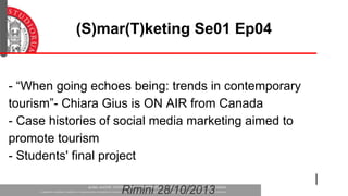(S)mar(T)keting Se01 Ep04

- “When going echoes being: trends in contemporary
tourism”- Chiara Gius is ON AIR from Canada
- Case histories of social media marketing aimed to
promote tourism
- Students' final project
Rimini 28/10/2013

 