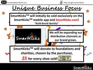 Unique Business Focus
founders@smartkickz.com
SmartKickzTM will initially be sold exclusively on the
SmartKickzTM mobile app and SmartKickz.com!
*Build Brand Identity*
SmartKickzTM will donate to foundations and
charities, chosen by the purchaser,
$5 for every shoe sold!
SmartKickzTM will be
expanding distribution
channels as the brand
grows.
www.SmartKickz.com
 