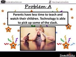 Problem A
Parents have less time to teach and watch
their children. Technology is able to pick
up some of the slack.
www.SmartKickz.comfounders@smartkickz.com
 