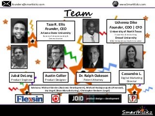 Team
www.SmartKickz.comfounders@smartkickz.com
Taze R. Ellis
Founder, CEO
Arizona State University
Business Entrepreneurship &
Communication
Uchenna Dike
Founder, COO | CFO
University of North Texas
Economics & Accounting
Drexel University
MBA Entrepreneurship & Innovation
Jubal DeLong
Product Engineer
Austin Collier
Product Designer
Dr. Ralph Oakeson
Patent Attorney
Advisory: Michael Gerdes (Business Development), Michael Hadzipanajotis (Financial),
Stu Vogel (Shoe Manufacturing), Christopher Beckom (Legal)
Cassandra L.
Digital Marketing
Director
 