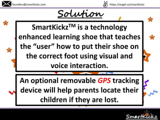 Solution
founders@smartkickz.com
SmartKickzTM is a technology
enhanced learning shoe that teaches
children how to put their shoe on the
correct foot using visual and voice
interaction.
An optional removable GPS tracker
device will help parents locate their
children if they are lost.
www.SmartKickz.com
 