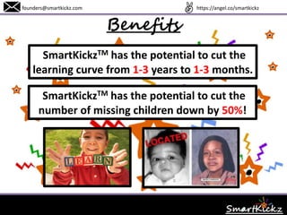 Benefits
founders@smartkickz.com
SmartKickzTM has the potential to cut the
learning curve from 1-3 years to 1-3 months.
SmartKickzTM also has the potential to cut the
number of missing children down by 50%!
www.SmartKickz.com
 