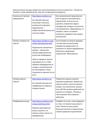 Умение описать выгоды товара или услуги максимально точно и лаконично – бесценно.
Узнайте о своих возможностях, пока вас не превзошли конкуренты.
Уникальное торговое
предложение
http://www.smartkom.ru/
На главной странице
отсутствует описание
уникального торгового
предложения –
особенностей магазина, его
сильных сторон.
Без эксклюзивного предложения
вам не удастся заинтересовать
покупателей. Если вы его не
сделаете, покупатели уйдут к
конкурентам, которые не упустили
эту возможность. Предложение, от
которого клиент не сможет
отказаться, превратит ваш товар в
уникальный.
Почему человеку это
нужно?
http://www.smartkom.ru/po
stavka-oborudovaniya.html
Подтолкните посетителя к
покупке – объясните,
почему представленная
услуга ему необходима.
«Вам не придется тратить
свое время на то, чтобы
забирать оборудование со
склада и самостоятельно
его монтировать. Наши
специалисты сделают это за
вас!»
Если человек не получит доводов,
что ему нужна услугатовар,
который вы предлагаете, он
откажется от вашего предложения.
Полезность привлекает
покупателей. Обоснуйте ее.
Почему именно
сейчас?
http://www.smartkom.ru/
На главной странице нет
информации о скидках и
текущих акциях.
Покупатель должен захотеть
произвести действие, первый шаг
именно сейчас, иначе он понесет
потери. Если посетитель покинет
ваш сайт без целевых действий, вы
можете его потерять. Поэтому в
тексте должен быть призыв к
действию.
Отображение выгод http://www.smartkom.ru/m
estnaya-telefoniya.html
Помимо характеристик
услуги, укажите, что
получит клиент после его
приобретения.
Говорите не о том, что вы продаете,
а о том, что получит ваш клиент в
итоге. Конечная цель имеет
большее влияние на подсознание,
нежели средство ее достижения.
 