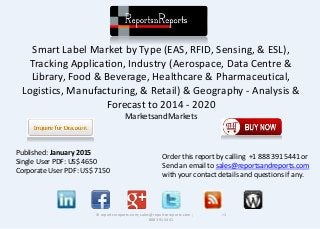 Smart Label Market by Type (EAS, RFID, Sensing, & ESL),
Tracking Application, Industry (Aerospace, Data Centre &
Library, Food & Beverage, Healthcare & Pharmaceutical,
Logistics, Manufacturing, & Retail) & Geography - Analysis &
Forecast to 2014 - 2020
MarketsandMarkets
© reportsnreports.com; sales@reportsnreports.com ; +1
888 391 5441
Published: January 2015
Single User PDF: US$ 4650
Corporate User PDF: US$ 7150
Order this report by calling +1 888 391 5441 or
Send an email to sales@reportsandreports.com
with your contact details and questions if any.
 