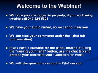 Welcome to the Webinar!
We hope you are logged in properly, if you are having
trouble call 949-824-5828

We have your audio muted, so we cannot hear you

We can read your comments under the “chat tab”
(conversation)

If you have a question for the panel, instead of using
the “raising your hand” button, use the chat tab and
preface your comment with “Question for Panel”

We will take questions during the Q&A session
 