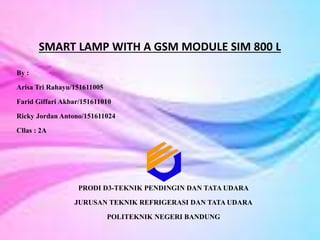 SMART LAMP WITH A GSM MODULE SIM 800 L
By :
Arisa Tri Rahayu/151611005
Farid Giffari Akbar/151611010
Ricky Jordan Antono/151611024
Cllas : 2A
PRODI D3-TEKNIK PENDINGIN DAN TATA UDARA
JURUSAN TEKNIK REFRIGERASI DAN TATA UDARA
POLITEKNIK NEGERI BANDUNG
 