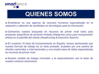 Smartlance es una agencia de recursos humanos especializada en la
captación y selección de candidatos en tecnologías para la información.
Centramos nuestra búsqueda en recursos de primer nivel tanto para
proyectos específicos de duración limitada (freelance) como para incorporación
directa en la plantilla del cliente (Headhunting & Executive Search).
En nuestros 10 años de funcionamiento en España, hemos demostrado que
nuestra formula de trabajo es un éxito probado, avalados por una cartera de
clientes nacionales e internacionales y una amplia base de datos especializada
en recursos de primer nivel.
Nuestro modelo de trabajo innovador y la especialización son la base de
nuestro continuo crecimiento

 
