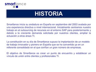 Smartlance inicia su andadura en España en septiembre del 2003 avalada por
una experiencia directiva a nivel internacional. Inicialmente centramos nuestro
trabajo en el outsourcing de recursos en el entorno SAP para posteriormente y
debido a la creciente demanda solicitada por nuestros clientes, ampliar la
actuación a otras áreas TI.
La constitución en su día de Smartlance supuso la implantación de un modelo
de trabajo innovador y pionero en España que se ha convertido ya en un
referente consolidado en el que confían un gran número de empresas.
El objetivo de Smartlance es crear un punto de encuentro y establecer un
vínculo de unión entre clientes y profesionales TI.

 