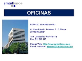 EDIFICIO EUROBUILDING
C/ Juan Ramón Jiménez, 8. 1ª Planta
28036 MADRID
Telf. Centralita: 911 819 152
Fax: 911 819 115
Página Web: http://www.smart-lance.com
E-mail contacto: asantos@smart-lance.com

 