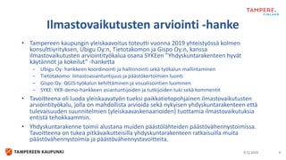 • Tampereen kaupungin yleiskaavoitus toteutti vuonna 2019 yhteistyössä kolmen
konsulttiyrityksen, Ubigu Oy:n, Tietotakomon ja Gispo Oy:n, kanssa
ilmastovaikutusten arviointityökalua osana SYKEen ”Yhdyskuntarakenteen hyvät
käytännöt ja kokeilut” -hanketta
− Ubigu Oy: hankkeen koordinointi ja hallinnointi sekä työkalun mallintaminen
− Tietotakomo: ilmastoasiantuntijuus ja päästökertoimien luonti
− Gispo Oy: QGIS-työkalun kehittäminen ja visualisointien luominen
− SYKE: YKR-demo-hankkeen asiantuntijoiden ja tutkijoiden tuki sekä kommentit
• Tavoitteena oli luoda yleiskaavatyön tueksi paikkatietopohjainen ilmastovaikutusten
arviointityökalu, jolla on mahdollista arvioida sekä nykyisen yhdyskuntarakenteen että
tulevaisuuden suunnitelmien (yleiskaavaskenaarioiden) tuottamia ilmastovaikutuksia
entistä tehokkaammin.
• Yhdyskuntarakenne toimii alustana muiden päästölähteiden päästövähennystoimissa.
Tavoitteena on tukea pitkävaikutteisilla yhdyskuntarakenteen ratkaisuilla muita
päästövähennystoimia ja päästövähennystavoitteita.
9.12.2019 4
Ilmastovaikutusten arviointi -hanke
 