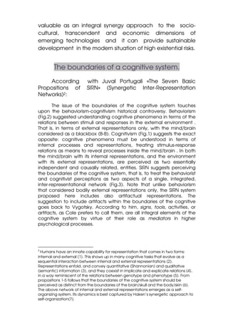 valuable as an integral synergy approach to the socio-
cultural, transcendent and economic dimensions of
emerging technologies and it can provide sustainable
development in the modern situation of high existential risks.


        The boundaries of a cognitive system.
    According              with Juval Portugali «The Seven Basic
Propositions of            SIRN» (Synergetic Inter-Representation
Networks)2:

       The issue of the boundaries of the cognitive system touches
upon the behaviorism-cognitivism historical controversy. Behaviorism
(Fig.2) suggested understanding cognitive phenomena in terms of the
relations between stimuli and responses in the external environment .
That is, in terms of external representations only, with the mind/brain
considered as a blackbox (B-B). Cognitivism (Fig.1) suggests the exact
opposite: cognitive phenomena must be understood in terms of
internal processes and representations, treating stimulus-response
relations as means to reveal processes inside the mind/brain . In both
the mind/brain with its internal representations, and the environment
with its external representations, are perceived as two essentially
independent and causally related, entities. SIRN suggests perceiving
the boundaries of the cognitive system, that is, to treat the behaviorist
and cognitivist perceptions as two aspects of a single, integrated,
inter-representational network (Fig.3). Note that unlike behaviorism
that considered bodily external representations only, the SIRN system
proposed here includes also artifactual representations. The
suggestion to include artifacts within the boundaries of the cognitive
goes back to Vygotsky. According to him, signs, tools, activities, or
artifacts, as Cole prefers to call them, are all integral elements of the
cognitive system by virtue of their role as mediators in higher
psychological processes.




2
  Humans have an innate capability for representation that comes in two forms:
internal and external (1). This shows up in many cognitive tasks that evolve as a
sequential interaction between internal and external representations (2).
Representations enfold, and convey quantitative (Shannonian) and qualitative
(semantic) information (3), and they coexist in implicate and explicate relations (4),
in a way reminiscent of the relations between genotype and phenotype (5). From
propositions 1-5 follows that the boundaries of the cognitive system should be
perceived as distinct from the boundaries of the brain/skull and the body/skin (6).
The above network of internal and external representations emerges as a self-
organizing system. Its dynamics is best captured by Haken’s synergetic approach to
self-organization(7).
 