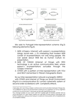 We add to Portugali Inter-representation scheme (Fig.3)
following elements (Fig.4):

    1. WEB («Classic» Internet) with person’s re-presentations
       (blogs, social nets…). It’s interesting that modern WEB
       consist of re-presentations not only living people. We
       can speak about WEB like as Human Culture re-
       presentation.
    2. WEB OF THINGS (Internet of things) with RFID
       technology is an active communicative field, where
       person’s re-presentations actualize through the
       «Classic» Internet3
    3. OTHER with a pattern of Inter-representation with YOU
       and !SELF! (remember K. Pribram Holographic Brain)

   So our Inter-representation network is synergetic (SIRN)4,
   with OTHER and Internet of Things our Smart Environment
(Fig.4) is a communicative (N. Luman) cybernetic system of
second order (G.Bateson) with complexity effects.

3 Naturally with men-thing «classic» actions and communication between things only.
4
 It’s indifferent to ask «is my environment constructs my cognition» or «is my cognition
constructs my environment » because we see self-organizing process:
You change posters of your room wall from topless girls to Einstein portrait and so
once because of it next week maybe you will read a book about cosmology and
further maybe you will buy and hang on a wall one more poster with a Hubble photo
of wonderful Galaxy.
 