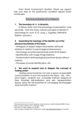 From Smart Environment situation (Fig.4) we expect
only one step to the posthuman condition signed Smart
Landscape:

                The boundaries of a Person.
    1.  The boundary of «I» is dynamic.
        It follows, firstly, from the physiology of perception5, and
    secondly - from the many cultural concepts of identity in
    psychology (K. Levin, K.-G. Jung, L. Vygotsky, Mikhail M.
    Bakhtin, and etc.)

    2. Expanding the topology of the Identity out of the
    physical boundaries of the body:
    - Ambiguity of subject-object boundaries, self body
    scheme in relation to psychological phenomena,
    - Technology as extracorporal body parts (Ernst Kapp),
    - Identification with image things (fashion),
    - Transformative anthropological practices (body-without-
    organs),
    - Processes of social identification, etc.

    3. We want to expand and to deepen the concept of
    trading zones6.
        Trading zones should be not only a space of specialists
    communication to put into practice the Nano - Bio - Info -
    and Cogno - projects, but a broader Institute- Subjects of
    New Societies self-realization and self- representation
    Space using the full potential of converging technologies
    and Humanity Culture.7




5 Sonde phenomenon and changing body scheme: Lucilla Cardinali (2009), Henry
Head, Gordon Holmes (1911), Becesy ( 1967)…
6 The term of Peter Galison for US NNI
7 Like a certain modern form of Hermann Hesse The Glass Bead Game in Castalia
 