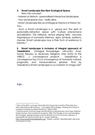 4.    Smart Landscape like New Ecological Space.
          New city concept:
    - Instead of districts - personalized interactive landscapes.
    - Your social space now - really alive.
    - Smart Landscape like as ontological Game is a Person for
    You.
    - Such a Smart Landscape is a genius loci: the spirit of
    personality-refraction place with Culture phenomena
    actualization. This reflexive, active playing field recovers
    Hyperspace of Humanity Memory signs, symbols, patterns,
    memes- Smart Landscape now is their form of existence in
    Eternity.8

    5. Smart Landscape is inclusion of integral approach of
    Vseedinstvo   («Integral Knowledge», «All-unity», «True,
    Good, Beauty» or «Sciences, Religions, Arts» Unity) to the
    «NBICS …» -convergence projects.          Vseedinstvo is
    convergence too; it is a convergence of Humanity cultural,
    pragmatic and transcendence spheres. And by
    Vseedinstvo Smart Landscape is co-Creation to Imago Dei9




    Ergo…




8 Akin to the WiCC concept «Nano-Bio-Info-Cogno-Socio-Anthro-Philo-Geo-Eco-
Urbo-Orbo-Macro-Micro-Nano». Converging Technologies –Shaping the Future of
European Societies by Alfred Nordmann, Report 2004
9 Transhumanism and the imago Dei.Narratives of apprehension and hope. Stephen

Robert Garner. The University of Auckland, 2006; The triangle of new and emerging
technologies, disabled people and the World Council of Churches; Able-ism: A
prerequisite for transhumanism By Dr. Gregor Wolbring
http://www.bioethicsanddisability.org/; Russian cosmism, Neoteilhardism also tend
to this point of view.
 