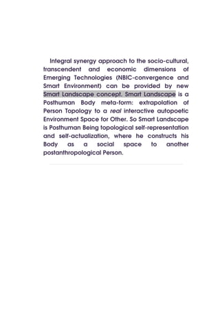 Integral synergy approach to the socio-cultural,
transcendent and economic dimensions of
Emerging Technologies (NBIC-convergence and
Smart Environment) can be provided by new
Smart Landscape concept. Smart Landscape is a
Posthuman Body meta-form: extrapolation of
Person Topology to a real interactive autopoetic
Environment Space for Other. So Smart Landscape
is Posthuman Being topological self-representation
and self-actualization, where he constructs his
Body     as    a   social   space     to  another
postanthropological Person.
 
