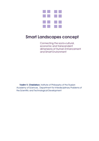 Smart Landscapes concept
                       Connecting the socio-cultural,
                       economic and transcendent
                       dimensions of Human Enhancement
                       and Smart Environment




   Vadim V. Chekletsov, Institute of Philosophy of the Russian
Academy of Sciences, Department for Interdisciplinary Problems of
the Scientific and Technological Development
 