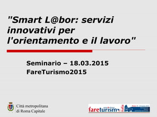 "Smart L@bor: servizi
innovativi per
l'orientamento e il lavoro"
Seminario – 18.03.2015
FareTurismo2015
 