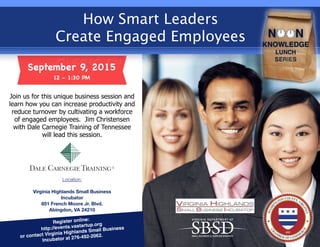 September 9, 2015
12 - 1:30 PM
How Smart Leaders
Create Engaged Employees
Location:
Virginia Highlands Small Business
Incubator
851 French Moore Jr. Blvd.
Abingdon, VA 24210
Register online:
http://events.vastartup.org
or contact Virginia Highlands Small Business
Incubator at 276-492-2062.
Join us for this unique business session and
learn how you can increase productivity and
reduce turnover by cultivating a workforce
of engaged employees. Jim Christensen
with Dale Carnegie Training of Tennessee
will lead this session.
 