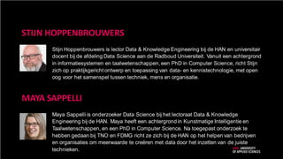 STIJN HOPPENBROUWERS
Stijn Hoppenbrouwers is lector Data & Knowledge Engineering bij de HAN en universitair
docent bij de afdeling Data Science aan de Radboud Universiteit. Vanuit een achtergrond
in informatiesystemen en taalwetenschappen, een PhD in Computer Science, richt Stijn
zich op praktijkgericht ontwerp en toepassing van data- en kennistechnologie, met open
oog voor het samenspel tussen techniek, mens en organisatie.
MAYA SAPPELLI
Maya Sappelli is onderzoeker Data Science bij het lectoraat Data & Knowledge
Engineering bij de HAN. Maya heeft een achtergrond in Kunstmatige Intelligentie en
Taalwetenschappen, en een PhD in Computer Science. Na toegepast onderzoek te
hebben gedaan bij TNO en FDMG richt ze zich bij de HAN op het helpen van bedrijven
en organisaties om meerwaarde te creëren met data door het inzetten van de juiste
technieken.
 