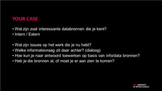 YOUR CASE
• Wat zijn zoal interessante databronnen die je kent?
• Intern / Extern
• Wat zijn issues op het werk die je nu hebt?
• Welke informatievraag zit daar achter? (dialoog)
• Hoe kun je naar antwoord toewerken op basis van info/data bronnen?
• Heb je die bronnen al, of moet je er aan zien te komen?
 