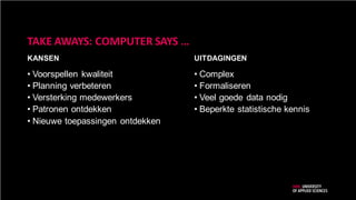 UITDAGINGENKANSEN
TAKE AWAYS: COMPUTER SAYS …
• Voorspellen kwaliteit
• Planning verbeteren
• Versterking medewerkers
• Patronen ontdekken
• Nieuwe toepassingen ontdekken
• Complex
• Formaliseren
• Veel goede data nodig
• Beperkte statistische kennis
 