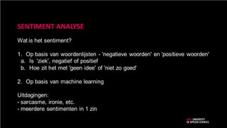 SENTIMENT ANALYSE
Wat is het sentiment?
1. Op basis van woordenlijsten - 'negatieve woorden' en 'positieve woorden'
a. Is 'ziek', negatief of positief
b. Hoe zit het met 'geen idee' of 'niet zo goed'
2. Op basis van machine learning
Uitdagingen:
- sarcasme, ironie, etc.
- meerdere sentimenten in 1 zin
 