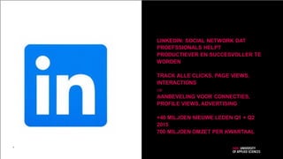 LINKEDIN: SOCIAL NETWORK DAT
PROEFSSIONALS HELPT
PRODUCTIEVER EN SUCCESVOLLER TE
WORDEN
TRACK ALLE CLICKS, PAGE VIEWS,
INTERACTIONS

AANBEVELING VOOR CONNECTIES,
PROFILE VIEWS, ADVERTISING
+40 MILJOEN NIEUWE LEDEN Q1 + Q2
2015
700 MILJOEN OMZET PER KWARTAAL
3
 