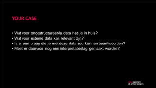 YOUR CASE
• Wat voor ongestructureerde data heb je in huis?
• Wat voor externe data kan relevant zijn?
• Is er een vraag die je met deze data zou kunnen beantwoorden?
• Moet er daarvoor nog een interpretatieslag gemaakt worden?
 
