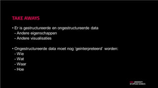 TAKE AWAYS
• Er is gestructureerde en ongestructureerde data
- Andere eigenschappen
- Andere visualisaties
• Ongestructureerde data moet nog ’geinterpreteerd’ worden:
- Wie
- Wat
- Waar
- Hoe
 