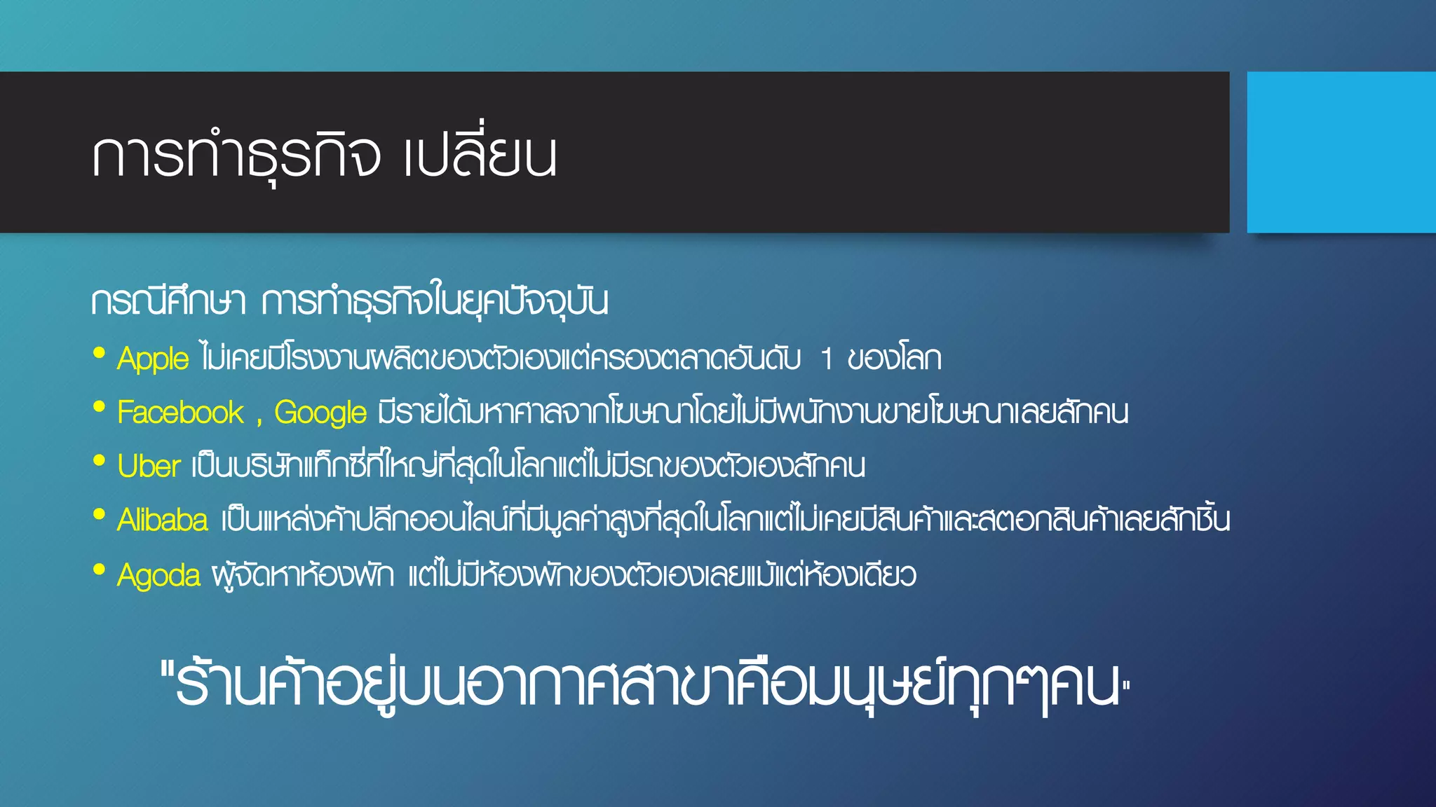 การทําธุรกิจ เปลี่ยน
กรณีศึกษา การทําธุรกิจในยุคปัจจุบัน
• Apple ไม่เคยมีโรงงานผลิตของตัวเองแต่ครองตลาดอันดับ 1 ของโลก
• Facebook , Google มีรายได้มหาศาลจากโฆษณาโดยไม่มีพนักงานขายโฆษณาเลยสักคน
• Uber เป็นบริษัทแท็กซี่ที่ใหญ่ที่สุดในโลกแต่ไม่มีรถของตัวเองสักคน
• Alibaba เป็นแหล่งค้าปลีกออนไลน์ที่มีมูลค่าสูงที่สุดในโลกแต่ไม่เคยมีสินค้าและสตอกสินค้าเลยสักชิ้น
• Agoda ผู้จัดหาห้องพัก แต่ไม่มีห้องพักของตัวเองเลยแม้แต่ห้องเดียว
"ร้านค้าอยู่บนอากาศสาขาคือมนุษย์ทุกๆคน"
 