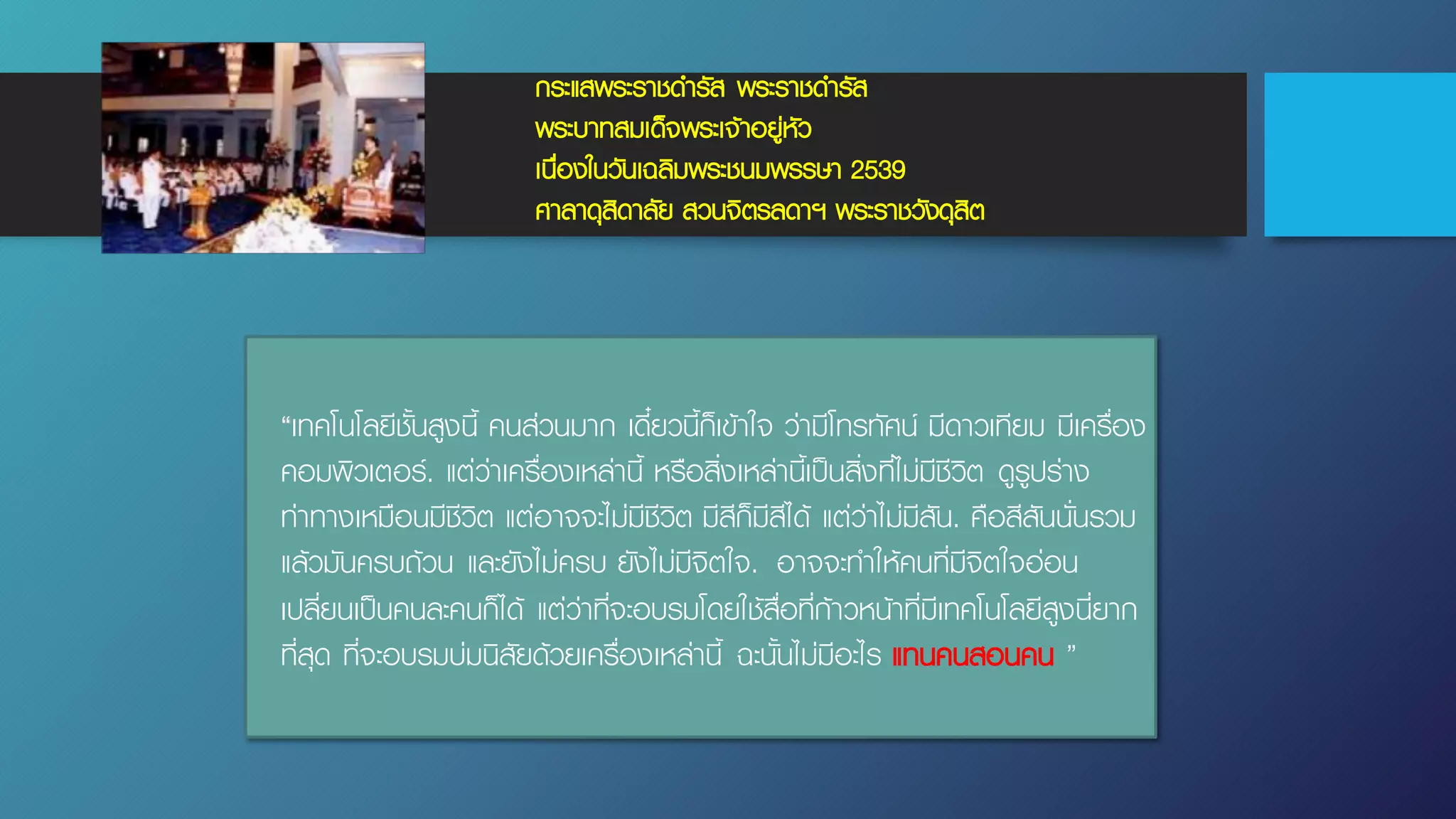 กระแสพระราชดํารัส พระราชดํารัส
พระบาทสมเด็จพระเจ้าอยู่หัว
เนื่องในวันเฉลิมพระชนมพรรษา 2539
ศาลาดุสิดาลัย สวนจิตรลดาฯ พระราชวังดุสิต
“เทคโนโลยีชั้นสูงนี้ คนส่วนมาก เดี๋ยวนี้ก็เข้าใจ ว่ามีโทรทัศน์ มีดาวเทียม มีเครื่อง
คอมพิวเตอร์. แต่ว่าเครื่องเหล่านี้ หรือสิ่งเหล่านี้เป็นสิ่งที่ไม่มีชีวิต ดูรูปร่าง
ท่าทางเหมือนมีชีวิต แต่อาจจะไม่มีชีวิต มีสีก็มีสีได้ แต่ว่าไม่มีสัน. คือสีสันนั่นรวม
แล้วมันครบถ้วน และยังไม่ครบ ยังไม่มีจิตใจ. อาจจะทําให้คนที่มีจิตใจอ่อน
เปลี่ยนเป็นคนละคนก็ได้ แต่ว่าที่จะอบรมโดยใช้สื่อที่ก้าวหน้าที่มีเทคโนโลยีสูงนี่ยาก
ที่สุด ที่จะอบรมบ่มนิสัยด้วยเครื่องเหล่านี้ ฉะนั้นไม่มีอะไร แทนคนสอนคน ”
 