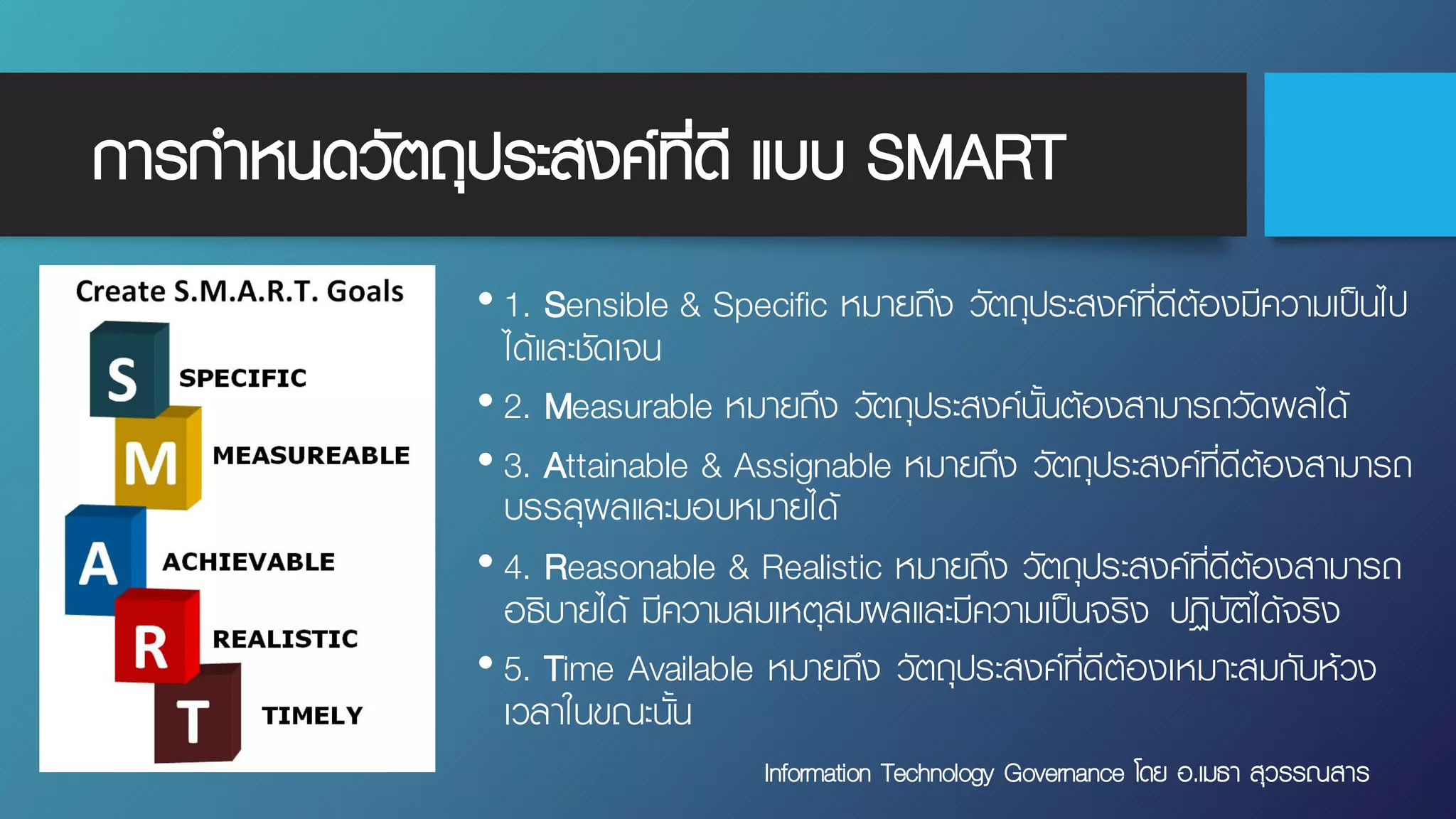 การกําหนดวัตถุประสงค์ที่ดี แบบ SMART
• 1. Sensible & Specific หมายถึง วัตถุประสงค์ที่ดีต้องมีความเป็นไป
ได้และชัดเจน
• 2. Measurable หมายถึง วัตถุประสงค์นั้นต้องสามารถวัดผลได้
• 3. Attainable & Assignable หมายถึง วัตถุประสงค์ที่ดีต้องสามารถ
บรรลุผลและมอบหมายได้
• 4. Reasonable & Realistic หมายถึง วัตถุประสงค์ที่ดีต้องสามารถ
อธิบายได้ มีความสมเหตุสมผลและมีความเป็นจริง ปฏิบัติได้จริง
• 5. Time Available หมายถึง วัตถุประสงค์ที่ดีต้องเหมาะสมกับห้วง
เวลาในขณะนั้น
Information Technology Governance โดย อ.เมธา สุวรรณสาร
 