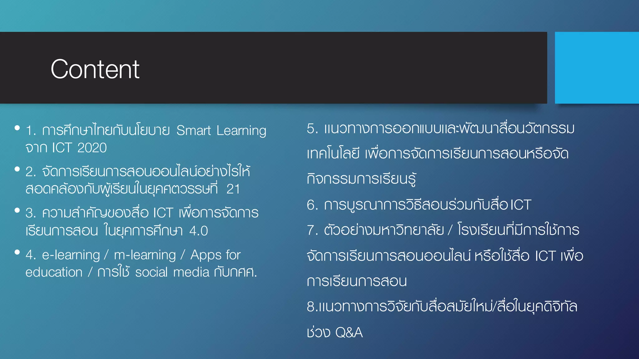 Content
• 1. การศึกษาไทยกับนโยบาย Smart Learning
จาก ICT 2020
• 2. จัดการเรียนการสอนออนไลน์อย่างไรให้
สอดคล้องกับผู้เรียนในยุคศตวรรษที่ 21
• 3. ความสําคัญของสื่อ ICT เพื่อการจัดการ
เรียนการสอน ในยุคการศึกษา 4.0
• 4. e-learning / m-learning / Apps for
education / การใช้ social media กับกศศ.
5. เเนวทางการออกแบบเเละพัฒนาสื่อนวัตกรรม
เทคโนโลยี เพื่อการจัดการเรียนการสอนหรือจัด
กิจกรรมการเรียนรู้
6. การบูรณาการวิธีสอนร่วมกับสื่อICT
7. ตัวอย่างมหาวิทยาลัย / โรงเรียนที่มีการใช้การ
จัดการเรียนการสอนออนไลน์ หรือใช้สื่อ ICT เพื่อ
การเรียนการสอน
8.เเนวทางการวิจัยกับสื่อสมัยใหม่/สื่อในยุคดิจิทัล
ช่วง Q&A
 