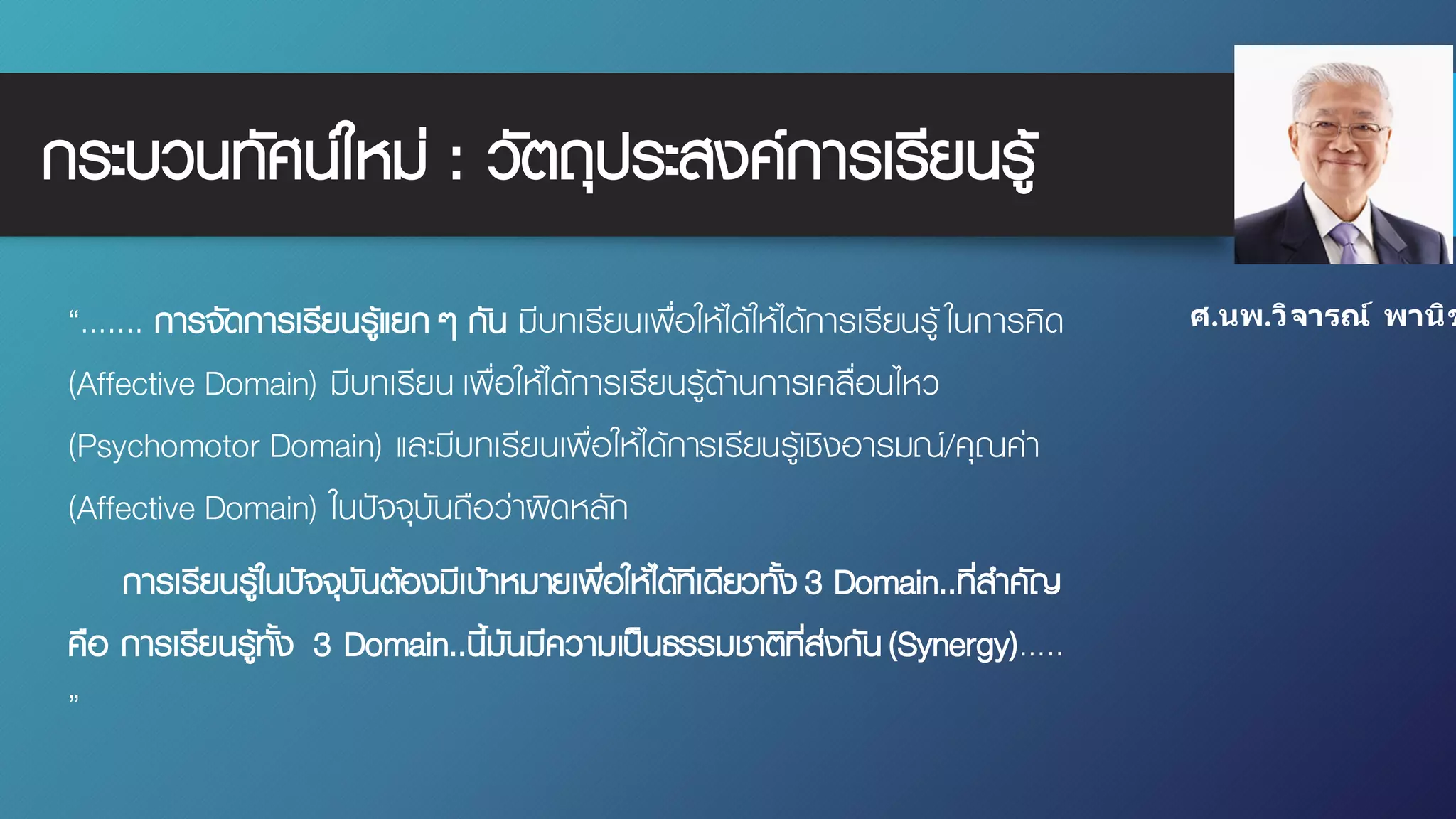 “….... การจัดการเรียนรู้แยก ๆ กัน มีบทเรียนเพื่อให้ได้ให้ได้การเรียนรู้ ในการคิด
(Affective Domain) มีบทเรียน เพื่อให้ได้การเรียนรู้ด้านการเคลื่อนไหว
(Psychomotor Domain) และมีบทเรียนเพื่อให้ได้การเรียนรู้เชิงอารมณ์/คุณค่า
(Affective Domain) ในปัจจุบันถือว่าผิดหลัก
การเรียนรู้ในปัจจุบันต้องมีเป้าหมายเพื่อให้ได้ทีเดียวทั้ง 3 Domain..ที่สําคัญ
คือ การเรียนรู้ทั้ง 3 Domain..นี้มันมีความเป็นธรรมชาติที่ส่งกัน(Synergy)…..
”
กระบวนทัศน์ใหม่ : วัตถุประสงค์การเรียนรู้
ศ.นพ.วิจารณ์ พานิช
 