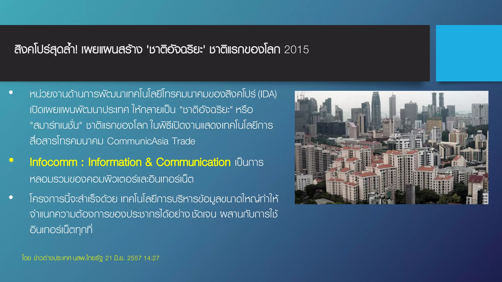 สิงคโปร์สุดล้ํา! เผยแผนสร้าง 'ชาติอัจฉริยะ' ชาติแรกของโลก 2015
• หน่วยงานด้านการพัฒนาเทคโนโลยีโทรคมนาคมของสิงคโปร์(IDA)
เปิดเผยแผนพัฒนาประเทศ ให้กลายเป็น "ชาติอัจฉริยะ" หรือ
"สมาร์ทเนชั่น" ชาติแรกของโลก ในพิธีเปิดงานแสดงเทคโนโลยีการ
สื่อสารโทรคมนาคม CommunicAsia Trade
• Infocomm : Information & Communication เป็นการ
หลอมรวมของคอมพิวเตอร์และอินเทอร์เน็ต
• โครงการนี้จะสําเร็จด้วย เทคโนโลยีการบริหารข้อมูลขนาดใหญ่ทําให้
จําแนกความต้องการของประชากรได้อย่างชัดเจน ผสานกับการใช้
อินเทอร์เน็ตทุกที่
โดย ข่าวต่างประเทศ นสพ.ไทยรัฐ 21 มิ.ย. 2557 14:27
 