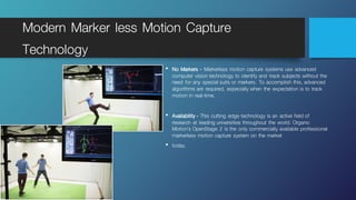 Modern Marker less Motion Capture
Technology
• No Markers - Markerless motion capture systems use advanced
computer vision technology to identify and track subjects without the
need for any special suits or markers. To accomplish this, advanced
algorithms are required, especially when the expectation is to track
motion in real-time.
• Availability - This cutting edge technology is an active field of
research at leading universities throughout the world. Organic
Motion’s OpenStage 2 is the only commercially available professional
markerless motion capture system on the market
• today.
 